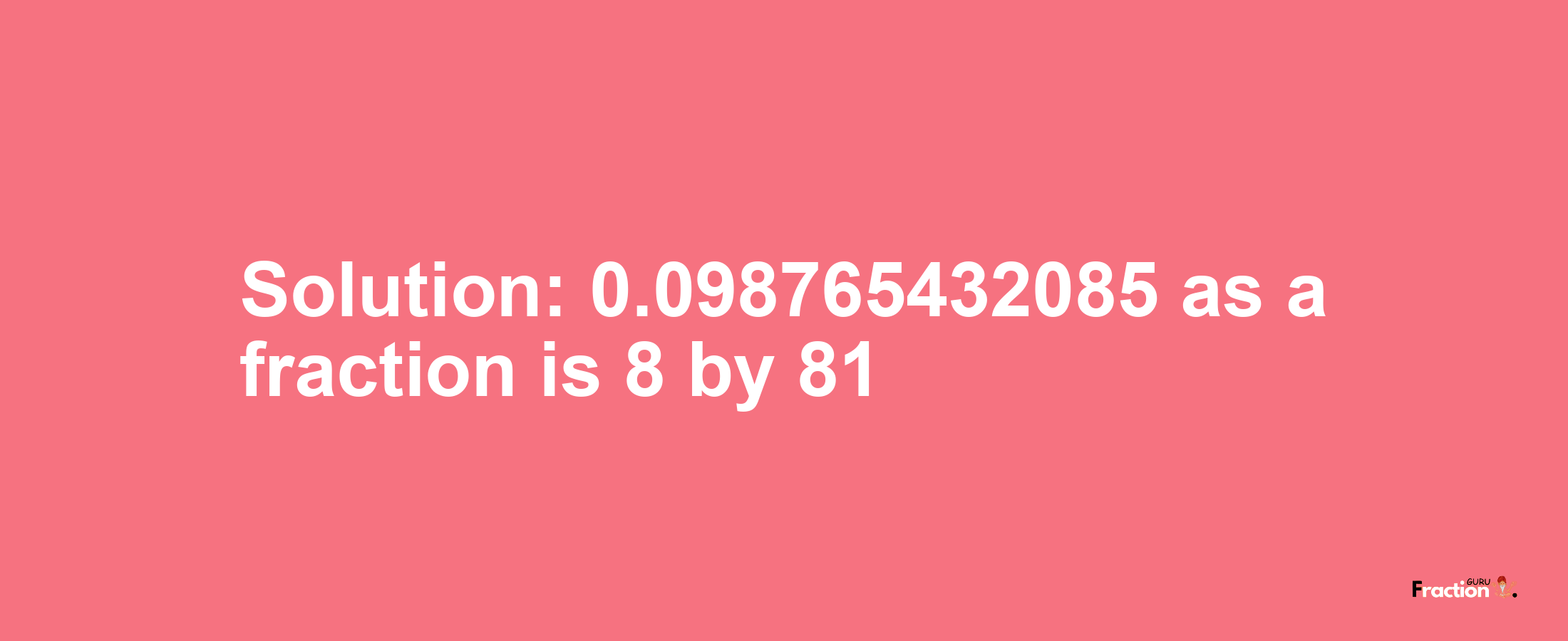 Solution:0.098765432085 as a fraction is 8/81